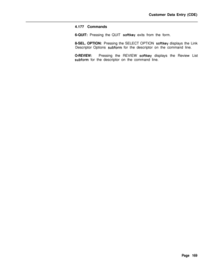 Page 491Customer Data Entry (CDE)
4.177 Commands
6-QUIT: Pressing the QUIT softkey exits from the form.
8-SEL. OPTION: Pressing the SELECT OPTION 
softkey displays the Link
Descriptor Options 
subform for the descriptor on the command line.
O-REVIEW:Pressing the REVIEW softkey displays the Review List
subform for the descriptor on the command line.
Page 169 
