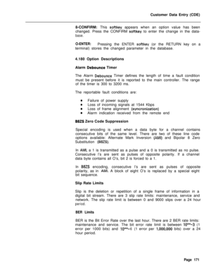 Page 493Customer Data Entry (CDE)
8-CONFIRM: This softkey appears when an option value has been
changed. Press the CONFIRM 
softkey to enter the change in the data-
base.
O-ENTER:Pressing the ENTER softkey (or the RETURN key on a
terminal) stores the changed parameter in the database.
4.180 Option Descriptions
Alarm 
Debounce Timer
The Alarm 
Debounce Timer defines the length of time a fault condition
must be present before it is reported to the main controller. The range
of the timer is 300 to 3200 ms.
The...