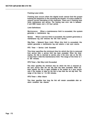 Page 494SECTION MITL9109-094-210-NAFraming Loss Limits
Framing loss occurs when the digital trunk cannot find the proper
framing bit sequence in the incoming bit stream. It is thus unable to
ensure correct decoding of the channels. There are 2 framing loss
limits maintenance and service. The framing loss error rate is between
0 and 9000 losses over a 24 hour period.Limit Definitions
Maintenance:When a maintenance limit is exceeded, the system
generates a maintenance log.
Service:When a service limit is exceeded,...