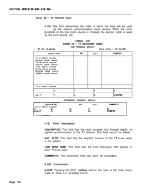 Page 498SECTION MITL9109-094-210-NAForm 44
- Tl Network Sync
4.186 This form determines the order in which the links will be used
as the network synchronization clock source. When the error
threshold of the first clock source is crossed, the second clock is used
as the sync source, etc.
TABLE 4-67
FORM 44 
- Tl NETWORK SYNC
CDE TERMINAL DISPLAY
II:01 PM 15-JAN-88alarm status = NO ALARM
DESCR I PTORBAY
SLOTCOMMENTSFirst clock source
Second clock source
Third clock source
Fourth clock source
Fifth clock source...