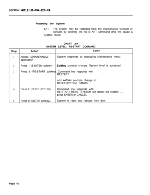 Page 541SECTION MITLSI 09-094-320-NARestarting the System
2.11The system may be restarted from the maintenance terminal or
console by entering the RE-START command (this will cause a
system reset).
CHART 2-9
SYSTEM LEVEL: RE-START COMMAND
StepActionVerify
1Access MAINTENANCESystem responds by displaying Maintenance menu.
application
2Press 1 (SYSTEM softkey).Softkey prompts change. System level is accessed.
3Press 8 (RE-START softkey). Command line responds with
RESTART
and 
softkey prompts change to:...