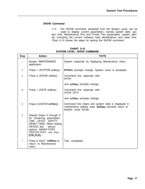 Page 542System Test Procedures
SHOW Command2.12The SHOW command, accessed from the System Level, can be
used to display current parameters, namely system date, sys-
tem time, Maintenance Port and Printer Port parameters, system iden-
tity (including the current software load identification) and reset time.
Chart 2-10 shows the steps for testing the SHOW command.
CHART 2-10
SYSTEM LEVEL: SHOW COMMAND
StepActionVerify
1Access MAINTENANCESystem responds by displaying Maintenance menu.
application.
2Press 1 (SYSTEM...