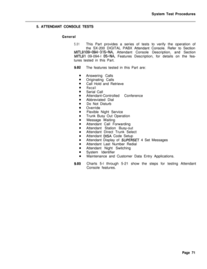 Page 596System Test Procedures
5. ATTENDANT CONSOLE TESTSGeneral
5.01This Part provides a series of tests to verify the operation of
the SX-200 DIGITAL PABX Attendant Console. Refer to Section
MITLSIOS-094-315-NA, Attendant Console Description, and Section
MITLSI 09-094-l 05-NA, Features Description, for details on the fea-
tures tested in this Part.
The features tested in this Part are:
Answering Calls
Originating Calls
Call Hold and Retrieve
RecallSerial Call
Attendant-Controlled Conference
Abbreviated Dial
Do...