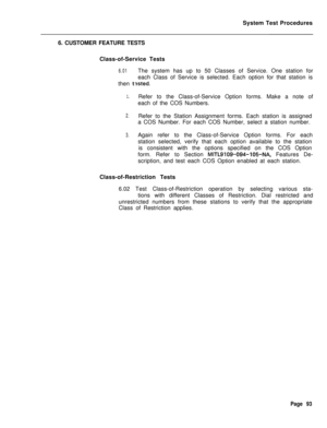 Page 618System Test Procedures
6. CUSTOMER FEATURE TESTS
Class-of-Service Tests6.01The system has up to 50 Classes of Service. One station for
each Class of Service is selected. Each option for that station is
then 
t?sted.
1.Refer to the Class-of-Service Option forms. Make a note of
each of the COS Numbers.
2.Refer to the Station Assignment forms. Each station is assigned
a COS Number. For each COS Number, select a station number.
3.Again refer to the Class-of-Service Option forms. For each
station selected,...