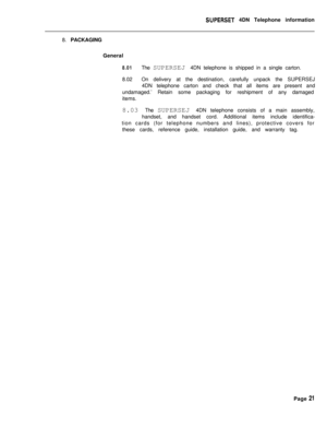 Page 102SUPERSET 4DN Telephone information
8. PACKAGING
General
8.01The SUPERSEJ 4DN telephone is shipped in a single carton.
8.02On delivery at the destination, carefully unpack the SUPERSEJ
4DN telephone carton and check that all items are present and
undamaged.’ Retain some packaging for reshipment of any damaged
items.
8.03 The SUPERSEJ 4DN telephone consists of a main assembly,
handset, and handset cord. Additional items include identifica-
tion cards (for telephone numbers and lines), protective covers...