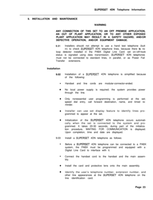 Page 104SUPERSET 4DN Telephone Information
9. INSTALLATION AND MAINTENANCE
WARNING
ANY CONNECTION OF THIS SET TO AN OFF PREMISE APPLICATION,
AN OUT OF PLANT APPLICATION, OR TO ANY OTHER EXPOSED
PLANT APPLICATION MAY RESULT IN A SAFETY HAZARD, AND/OR
DEFECTIVE OPERATION, AND/OR EQUIPMENT DAMAGE.
9.01Installers should not attempt to use a hand test telephone (butt
in) to check 
SUPERSET 4DN telephone lines, because there is no
loop detector installed in the PABX Digital Line Card: set on-/off-hook
status is...