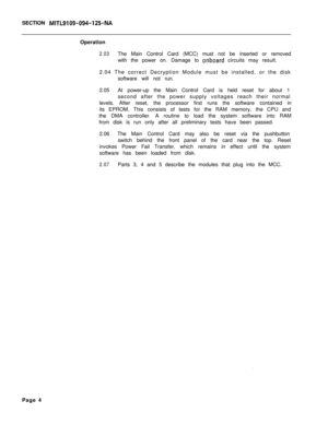 Page 115SECTION MITL9109-094-125-NAOperation
2.03The Main Control Card (MCC) must not be inserted or removed
with the power on. Damage to 
onboard circuits may result.
2.04 The correct Decryption Module must be installed, or the disk
software will not run.
2.05At power-up the Main Control Card is held reset for about 1
second after the power supply voltages reach their normal
levels. After reset, the processor first runs the software contained in
its EPROM. This consists of tests for the RAM memory, the CPU and...