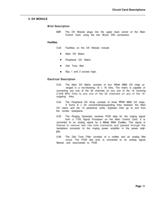 Page 122Circuit Card Descriptions
5. DX MODULEBrief Description
5.01
Facilities5.02
0The DX Module plugs into the upper back corner of the Main
Control Card, using the two 96-pin DIN connectors.
Facilities on the DX Module include:
Main DX Matrix
Peripheral DX Matrix
Dial Tone filter
Bay 1 and 2 access logic.
Electrical Description5.03The Main DX Matrix consists of four 
Mite1 8980 DX chips ar-
ranged in a non-blocking 16 x 16 links. The matrix is capable of
connecting any one of the 32 channels on any one of...