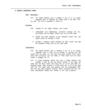 Page 130Circuit Card Descriptions
9. DIGITAL INTERFACE CARD
Brief Description9.01The Digital Interface card is installed in slot 18 of an analog
peripheral shelf. It interfaces the analog shelf to the Main Con-
trol card. The card is illustrated in Figure 9-l.
Facilities
9.02Facilities for the Digital Interface card include:
lanalog/digital and digital/analog conversions between the ana-
log junctors and the Master Control card via the PCM cable.
aenables dial pulse detection by the Peripheral Control card....