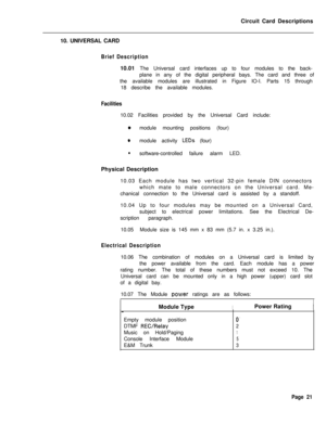 Page 132Circuit Card Descriptions
10. UNIVERSAL CARDBrief Description10.01 The Universal card interfaces up to four modules to the back-
plane in any of the digital peripheral bays. The card and three of
the available modules are illustrated in Figure IO-I. Parts 15 through
18 describe the available modules.
Facilities10.02 Facilities provided by the Universal Card include:
0module mounting positions (four)
0module activity LEDs (four)
lsoftware-controlled failure alarm LED.
Physical Description
10.03 Each...