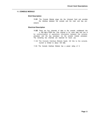 Page 136Circuit Card Descriptions
11. CONSOLE MODULE
Brief Description
11.01 The Console Module plugs into the Universal Card and provides
the interface between the console and the main and bay pro-
cessors.
Electrical Description
11.02 There are four channels of data to the console, multiplexed into
a 256 kb/s PCM line. One channel is for voice data and one is
for communication of operations information between the console,
processor and the bay processor via the console module processor.
The remaining two...
