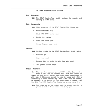 Page 138Circuit Card Descriptions
12. DTMF RECEIVER/RELAY MODULE
Brief Description
12.01 The DTMF Receiver/Relay Module facilitates the reception and
decoding of DTMF dialing.
Main Components
12.02Major components of the DTMF Receiver/Relay Module are:aMite1 filter/codec (four)
0Mite1 8870 DTMF receiver (four)
lParallel bus interface
0Guard time circuit (four).
lGeneral Purpose relays (two).
Facilities
12.03Facilities provided by the DTMF Receiver/Relay Module include:
lEarly line split
lGuard time circuit...