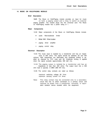 Page 142Circuit Card Descriptions
14. MUSIC ON HOLD/PAGING MODULE
Brief Description
14.01 The Music on Hold/Paging module provides an input for music
on hold, a paging output and a relay to switch an external
paging amplifier. The module plugs into the Universal card. The Music
on Hold/Paging module has a power rating of 1.
Major Components
14.02Major components of the Music on Hold/Paging Module include:aaudio filter/amplitude limiter
lMite1 8961 filter/codec
lpaging driver amplifier
lpaging control relay....
