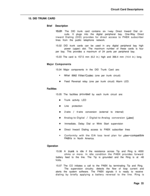 Page 144Circuit Card Descriptions
15. DID TRUNK CARDBrief Description15.01 The DID trunk card contains six l-way Direct Inward Dial cir-
cuits. It plugs into the digital peripheral bay. One-Way Direct
inward Dialing (DID) provides for direct access to PABX subscriber
lines from the public telephone network.
15.02 DID trunk cards can be used in any digital peripheral bay high
power (upper) slot. The maximum number of these cards is four
per bay. This provides a maximum of 24 ports per peripheral bay.
15.03 The...