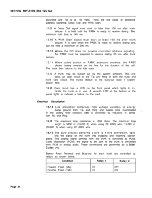 Page 145SECTION MITL9109-094-125-NAgrounded and Tip is at -48 Volts. There are two types of controlled
address signaling: Delay Dial and Wink Start.
15.08 A Delay Dial signal must start no later than 150 ms after trunk
seizure. It is held until the PABX is ready to receive dialing. The
minimum hold time is 140 ms.
15.09 A Wink Start signal must start at least 100 ms after trunk
seizure. It is sent when the PABX is ready to receive dialing and,
can be held a maximum of 290 ms.
15.10 Where the CO does not provide...