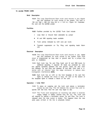 Page 146Circuit Card Descriptions
16. LWGS TRUNK CARD
Brief Description
16.01 The Loop Start/Ground Start trunk card mounts in any digital
bay and interfaces six trunk circuits to the system. The card is
158 mm high x 368 mm long (6.2 in. x 14.5 in.). Figure 16-1 illustrates
the card and the 
LUGS jumper.
Facilities
16.02 Facilities provided by the 
LWGS Trunk Card include:
l
Loop Start or Ground Start selectable by jumper
0M and MM signaling leads available
0Trunk activity indicated by LED (one per trunk)...