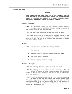 Page 150Circuit Card Descriptions
17. ONS LINE CARD
WARNING
ANY CONNECTION OF THIS CARD TO AN OFF PREMISE APPLICA-
TION, AN OUT OF PLANT APPLICATION, OR TO ANY OTHER EXPOSED
PLANT APPLICATION MAY RESULT IN A SAFETY HAZARD, AND/OR
DEFECTIVE OPERATION, AND/OR EQUIPMENT DAMAGE.
General Description
17.01 The On-Premises (ONS) Line card interfaces standard subscrib-
er telephone sets to a PABX in the same building. It contains 12
line circuits and plugs into any digital bay.
17.02 The card is 158 mm high x 368 mm...