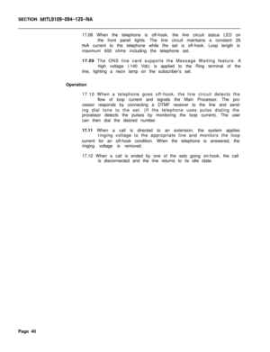 Page 151SECTION MITL9109-094-125-NA17.08 When the telephone is off-hook, the line circuit status LED on
the front panel lights. The line circuit maintains a constant 26
mA current to the telephone while the set is off-hook. Loop length is
maximum 600 ohms including the telephone set.
17.09 The ONS line card supports the Message Waiting feature. A
high voltage (-140 Vdc) is applied to the Ring terminal of the
line, lighting a neon lamp on the subscriber’s set.
Operation
17.10 When a telephone goes off-hook, the...