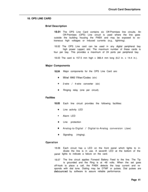 Page 152Circuit Card Descriptions
18. OPS LINE CARD
Brief Description
18.01 The OPS Line Card contains six Off-Premises line circuits. An
Off-Premises (OPS) Line circuit is used where the line goes
outside the building housing the PABX and may be exposed to ex-
traneous high voltages or induced currents (e.g., lightning).
18.02 The OPS Line card can be used in any digital peripheral bay
high power (upper) slot. The maximum number of these cards is
four per bay. This provides a maximum of 24 ports per peripheral...