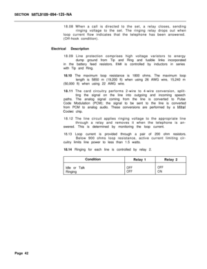 Page 153SECTION MITL9109-094-125-NA18.08 When a call is directed to the set, a relay closes, sending
ringing voltage to the set. The ringing relay drops out when
loop current flow indicates that the telephone has been answered.
(Off-hook condition).
Electrical Description
18.09 Line protection comprises high voltage varistors to energy
dump ground from Tip and Ring and fusible links incorporated
in the battery feed resistors. 
EMI is controlled by inductors in series
with Tip and Ring.
18.10 The maximum loop...