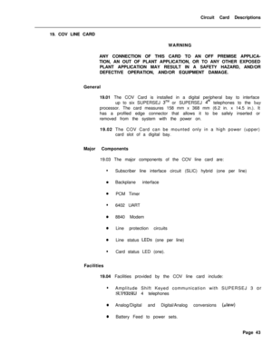 Page 154Circuit Card Descriptions
19. COV LINE CARD
WARNING
ANY CONNECTION OF THIS CARD TO AN OFF PREMISE APPLICA-
TION, AN OUT OF PLANT APPLICATION, OR TO ANY OTHER EXPOSED
PLANT APPLICATION MAY RESULT IN A SAFETY HAZARD, AND/OR
DEFECTIVE OPERATION, AND/OR EQUIPMENT DAMAGE.
General
19.01 The COV Card is installed in a digital peripheral bay to interface
up to six SUPERSEJ 3TMor SUPERSEJ 4@ telephones to the bay
processor. The card measures 158 mm x 368 mm (6.2 in. x 14.5 in.). It
has a profiled edge connector...