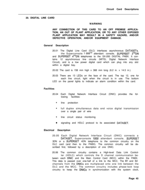 Page 156Circuit Card Descriptions
20. DIGITAL LINE CARD
WARNING
ANY CONNECTION OF THIS CARD TO AN OFF PREMISE APPLICA-
TION, AN OUT OF PLANT APPLICATION, OR TO ANY OTHER EXPOSED
PLANT APPLICATION MAY RESULT IN A SAFETY HAZARD, AND/OR
DEFECTIVE OPERATION, AND/OR EQUIPMENT DAMAGE.
General Description
20.01 The Digital Line Card (DLC) interfaces asynchronous DATASETs,the Superconsole 
1 OOOTMattendant console, SUPERSET 3TMDNand 
SUPERSET 4TMDN telephones to the SX-200 DIGITAL PABX. It con-
tains 12 asynchronous...