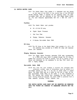 Page 162Circuit Card Descriptions
22. SWITCH MATRIX CARD
22.01 The Switch Matrix Card resides in a dedicated card slot directly
to the right of the MCC in the control bay of the 672-portSX-200 DIGITAL PABX. It expands the DX switching matrix, the static
non-volatile RAM, and the resources of the 7720 Digital Signal Proces-
sor. The card measures approximately 325 mm x 366 mm (12.8” x
14.4”).
Facilities
22.02 The Switch Matrix card provides:
024 x 24 link DX array
0Digital Signal Processor
lDial Tone Filter...