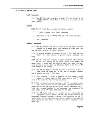 Page 164Circuit Card Descriptions
23. Tl DIGITAL TRUNK CARD
Brief Description23.01 The 
Tl Trunk card interfaces a single Tl trunk circuit to the
SX-200 DIGITAL PABX. The 
Tl protocol is used primarily in
North America.
Facilities23.02 The 
Tl Trunk Card provides the following facilities:
lTl Clock - System Clock Phase Comparator
lBidirectional Tl to ST-BUS@ data rate and format conversion
lLine Equalization
General Description23.03 The 
Tl interface will transmit and receive 24 8-bit voice/data
channels on a...