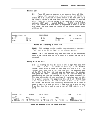 Page 183Attendant Console Description
External Call3.11Figure 3-5 gives an example of an answered trunk call. Line 1
displays’ SRC (source) since it is an incoming call, TRUNK in-
dicates that it is a trunk call, 76 is the. number of the trunk, COS 15 is
the Class Of Service of the trunk and COR 5 is the Class Of Restriction
of the Trunk. Line 2 in this example is not used and is reserved for a
destination (DST) party if required. 
Softkeys 4 (FLASH) and 5 (SERIAL
CALL) are enabled. If a trunk name is programmed...