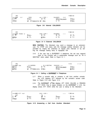 Page 185Attendant Console Description
SRCII:50 AM
>>>DST3401FREDcos 1 COR 1CALLBACKq Fd>CALLBACKq F5>
q Ffj>q F7>MSG WAITING q F8>q Fg>q FO>Figure 3-9 Internal CALLBACK
SRC
II:50 AM
>>>DST TRUNK 12COS 1 COR 1CALLBACKq F4>q F5>
f?J&>q F7>/!Jj Ft3>q Fg>q FO>Figure 3-l 0 External CALLBACK
MSG WAITING: The Attendant may send a message to an extension
user. For DTMF and rotary sets the message waiting indication can be
provided by ringing the extension at regular time intervals or by set-
ting the message waiting...