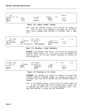 Page 186SECTION MITL9109-094-315-NASRC1 
I:50 AM
>>>DST ATT 1821cos 1 COR 1RINGINGf’Y$JF4>q F5>
Hf6>F7>@j F8>q ifg>q FO>Figure 3-13 Calling Another Console
3.19When the Attendant reaches a busy extension the 
softkey op-
tions are: return to the SOURCE if one exists, set up a CALL-
BACK, send a message (MSG WAITING) or OVERRIDE. Refer to Figure
3-14.
SRC TRUNK
>>>DST 1155
q Fl >SOURCE
q Ffj>
55COS 15 COR 4II:126 c/w
S KRITSCHCOS 50 COR 15
BUSY CALLBACKq F5>
q F7>MSG WAITINGq F8>0vERRIDEH/=9>q Ff-J>Figure 3-14...