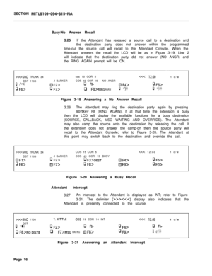 Page 188SECTION MITL9109-094-315-NABusy/No Answer Recall
3.25If the Attendant has released a source call to a destination and
the destination party does not answer within the programmed
time-out the source call will recall to the Attendant Console. When the
Attendant answers the recall the LCD will be as in Figure 3-19. Line 2
will indicate that the destination party did not answer (NO ANSR) and
the RING AGAIN prompt will be ON.
>>>SRC TRUNK 34cos 15 COR 5q F3>m F4>q F5>
q Ffj>q F7>q F8>RING AGAINq Fg>q...