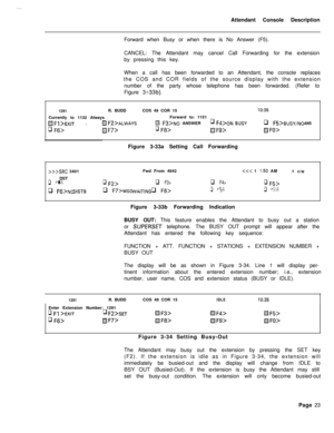 Page 195Attendant Console Description
Forward when Busy or when there is No Answer (F5).
CANCEL: The Attendant may cancel Call Forwarding for the extension
by pressing this key.
When a call has been forwarded to an Attendant, the console replaces
the COS and COR fields of the source display with the extension
number of the party whose telephone has been forwarded. (Refer to
Figure 3-33b).
1291R. BUDDCOS 49 COR 15IO:35Currently to 1132 AlwaysForward to: 1151
 .D Fz>ALWAySm F3>No ANSWERq F4>oN BUSYq FFi>BUSY/NO...