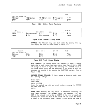 Page 197Attendant Console Description
Enter Trunk Number: 72-
q Fl >EXITq Fz>STATUS
HF6>q F7>
IO:35
q F3>ATT ACCESS!8 Fd>BUSY OUTq F5>
q F8>q Fg>m FO>Figure 3-36a Setting Trunk Functions
SRC
II:50 AM
>>>DST TRUNK 12COS 1 COR 1
BUSYFORCED RLSq F3>q F4>q F5>
HFfj>q F7>q F8>0VERRIDEq Fg>IF(-)>Figure 3-36b Override a Busy Trunk
STATUS: The Attendant may view trunk status by pressing this key.
The display will have the format shown in Figure 3-37.
TRUNK 72
Enter Trunk Number: 
72-
H Fl >EXIT@ F2>
q /q>q F7>COS 15 COR...