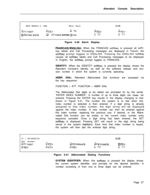 Page 199Attendant Console Description
WED MARCH 2, 1988Minor Alarmq Fl >EXITq Q>q F3>q F4>
m F6>~0 DISTBq F7>MSG WAITING H f--8>q Fg>Figure 3-40 Alarm Display
IO:35
q F5>
q FO>
FRANCAWENGLISH: When the FRANCAIS softkey is pressed all soft-key labels and Call Processing messages are displayed in French; the
softkey prompt toggles to ENGLISH. Pressing the ENGLISH softkeycauses all 
softkey labels and Call Processing messages to be displayed
in English; the 
softkey prompt toggles to FRANCAIS.
IDENTITY: When the...