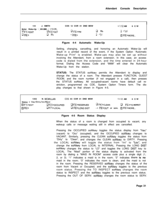 Page 203Attendant Console Description100J. SMITH
Enter Wake-Up 
( HH:MM ) =12:35-‘.q Fl >EXITq F2’SET
q F6>q F7>COS 12 COR 01 DND MSW
1 
I:12 AM6 C/W
q ,=3>p~q F4>q FIj>
Fj3>q Fg>@ FO>MORE...
IFigure 4-4 Automatic Wake-UpISetting, changing, cancelling, and honoring an Automatic Wake-Up will
result in a printed record of the event, if the System Option “Automatic
Wake-up Print” is enabled. Wake-ups may also be set up without
involving the Attendant, from a room extension. In this case, an access
code is dialed...