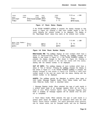 Page 205Attendant Console Description
1020420501q Fl >EXIT
q F6>1359514883
1532116992II:12AM6C/W
205022134821499
22001
q Fz>ROOM NUMBER q F3>q F4>q F5>
q F7>q F8>q Fg>El FO>MORE...Figure 4-7 Room Status Display
If the ROOM NUMBER 
softkey is pressed, the display changes to that
shown in Figure 4-8. Entering a valid room number results in the 
IOrooms following the‘ entered number to be displayed. The display of
the 
“Vat/Clean Room” status thus starts at the entered room number.
II:12 AM6 C/W
Enter Room...