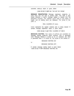 Page 211Attendant Console Description
automatic wake-up report is given below:
12345 01/23 11:2OP WU 7:00 SET BY ROOM
MESSAGE REGISTRATION: Message registration single-line re-
ports have only one type of printout suffix. This suffix is gen-
erated whenever a room’s message register is cleared from the
Attendant Console. The register count field is five digits in
length, and all leading zeros are displayed. The format of the
suffix is:
REG. CLEARED AT nnnnn.
nnnnn represents the register contents prior to being...