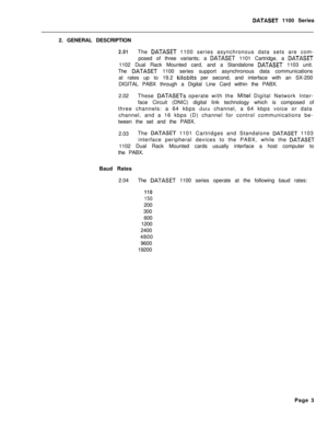 Page 220DATASET 1100 Series
2. GENERAL DESCRIPTION
2.01The DATASET 1100 series asynchronous data sets are com-
posed of three variants; a 
DATASET 1101 Cartridge, a DATASET1102 Dual Rack Mounted card, and a Standalone 
DATASET 1103 unit.
The 
DATASET 1100 series support asynchronous data communications
at rates up to 19.2 
kilobits per second, and interface with an SX-200
DIGITAL PABX through a Digital Line Card within the PABX.
2.02These 
DATASETs operate with the Mite1 Digital Network Inter-
face Circuit...