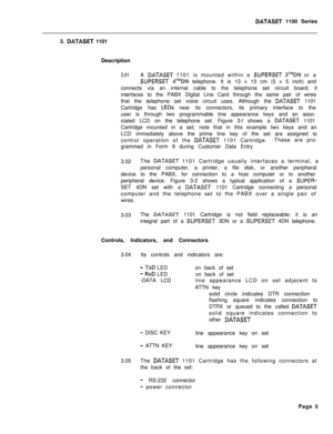 Page 222DATASET 1100 Series
3. 
DATASET 1101
Description
3.01A DATASET 1101 is mounted within a SUPERSET 3TMDN or a
SUPERSET 4TMDN telephone. It is 13 x 13 cm (5 x 5 inch) and
connects via an internal cable to the telephone set circuit board; it
interfaces to the PABX Digital Line Card through the same pair of wires
that the telephone set voice circuit uses. Although the 
DATASET 1101
Cartridge has 
LEDs near its connectors, its primary interface to the
user is through two programmable line appearance keys and...
