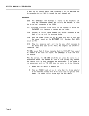 Page 223SECTION MITL9141-753-503-NAIt also has an internal ribbon cable connecting it to the telephone set;
its connection to the PABX is through the set’s twisted pair.
Installation
3.06The 
DATASET 1101 Cartridge is internal to the telephone set;
only two connections (power and RS-232) are required, in addi-
tion to the set’s connection to the PABX.
3.07 Complete Customer Data Entry for the system to allow the
DATASET 1101 Cartridge to operate with the PABX.
3.08Connect an RS-232 cable between the RS-232...