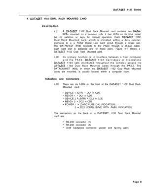 Page 226DATASET 1100 Series
4. 
DATASET 1102 DUAL RACK MOUNTED CARD
Description
4.01A DATASET 1102 Dual Rack Mounted card contains two DATA-
SETS mounted on a common pcb; it has LEDs on its front panel,
but no switches or keys for manual operation. Each 
DATASET 1102
Dual Rack Mounted card, which is installed within a data cabinet,
interfaces to a a PABX Digital Line Card circuit through a single pair.
The DATASHELF 9100 connects to the PABX through a 25-pair cable;
each card slot is assigned one of these pairs....