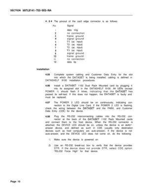 Page 227SECTION MITL9141-753-503-NA4.04The 
pinout of the card edge connector is as follows:
PinSignal
1data ring
2no connection
3frame ground
4signal ground
5Tl (ac input)
6T2 (ac input)
7T2 (ac input)
8Tl (ac input)
9signal ground
IOframe ground
11no connection
12data tip
installation
4.05Complete system cabling and Customer Data Entry for the slot
into which the 
DATASET is being installed; cabling is defined in
DATASHELF 9100 installation procedures.
4.06Install a 
DATASET 1102 Dual Rack Mounted card by...