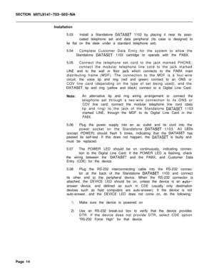 Page 231SECTION MITL9141-753-503-NAInstallation
5.03Install a Standalone 
DATASET 1103 by placing it near its asso-
ciated telephone set and data peripheral (its case is designed to
lie flat on the desk under a standard telephone set).
5.04Complete Customer Data Entry for the system to allow the
Standalone 
DATASET 1103 cartridge to operate with the PABX.
5.05Connect the telephone set cord to the jack marked PHONE;
connect the modular telephone line cord to the jack marked
LINE and to the wall or floor jack...