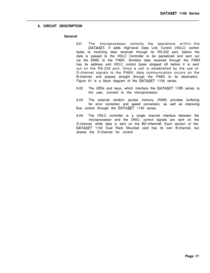 Page 234DATASET 1100 Series
6. CIRCUIT DESCRIPTION
General
6.01The microprocessorcontrols the operationswithin the
DATASET. It adds High-level Data Link Control (HDLC) control
bytes to incoming data received through its RS-232 port, before the
data is passed to the HDLC Controller to be packetized and sent out
via the 
DNIC to the PABX. Similarly data received through the PABX
has its address and HDLC control bytes stripped off before it is sent
out on the RS-232 port. Once a call is established by the use of...