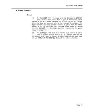 Page 236DATASET 1100 Series
7. POWER SUPPLIES
General
7.01The DATASET 1101 Cartridge and the Standalone DATASET1103 receive their power from a plug-in transformer which
supplies 9 
vat to a power connector on the back of the set. Circuitry
within the data set converts this to the required dc voltages. The
digital telephone set voice operation receives its power from the PABX,
whether or not the 
DATASET 1101 Cartridge power supply is plugged
in. Only 
DATASET 1101 Cartridge operation requires that the power...