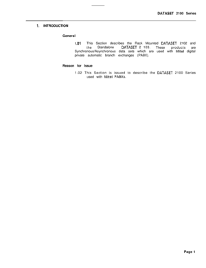 Page 241DATASET 2100 Series
1. INTRODUCTION
General
1 .OlThis Section describes the Rack Mounted DATASET 2102 and
theStandalone
DATASET 2 103.
Theseproductsare
Synchronous/Asynchronous data sets which are used with 
Mite1 digital
private automatic branch exchanges (PABX).
Reason for Issue
1.02 This Section is issued to describe the 
DATASET 2100 Series
used with 
Mite1 PABXs.Page 1 