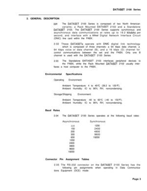 Page 243DATASET 2100 Series
2. GENERAL DESCRIPTION
2.01The DATASET 2100 Series is composed of two North American
variants; a Rack Mounted 
DATASET 2102 and a Standalone
DATASET 2103. The DATASET 2100 Series supports synchronous and
asynchronous data communications at rates up to 19.2 
kilobits per
second, and interface with a 
Mite1 Digital Network Interface Circuit
(DNIC) line card within the PABX.
2.02 These 
DATASETs operate with DNIC digital link technology
which is composed of three channels: a 64 kbps data...