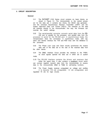 Page 257DATASET 2100 Series
5. CIRCUIT DESCRIPTION
General
5.01The DATASET 2100 Series circuit contains six basic blocks, as
shown in Figure 5-l. The microcontroller is the central proces-
sor for the data set; it contains two timers, the BAUD rate generator,
and the Universal Asynchronous Receiver Transmitter (UART) and the
system High-level Data Link Control (HDLC). The switches on the data
set interface directly to the microcontroller; this way, the firmware can
override the switch settings.
5.02The...