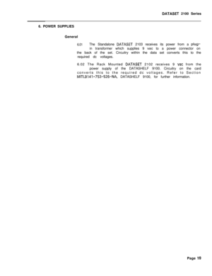 Page 259DATASET 2100 Series
6. POWER SUPPLIES
General
6.01The Standalone DATASET 2103 receives its power from a plug-in transformer which supplies 9 
vat to a power connector on
the back of the set. Circuitry within the data set converts this to the
required dc voltages.
6.02 The Rack Mounted 
DATASET 2102 receives 9 vat from the
power supply of the DATASHELF 9100. Circuitry on the card
converts this to the required dc voltages. Refer to Section
MITL9141-753-526-NA, DATASHELF 9100, for further information.
Page...